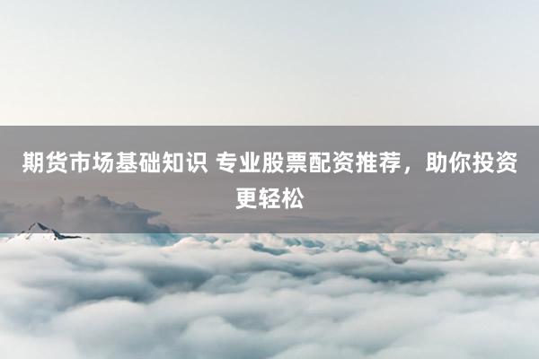 期货市场基础知识 专业股票配资推荐，助你投资更轻松