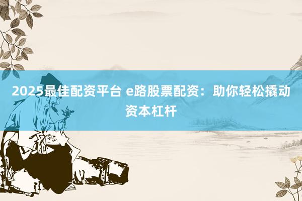 2025最佳配资平台 e路股票配资：助你轻松撬动资本杠杆