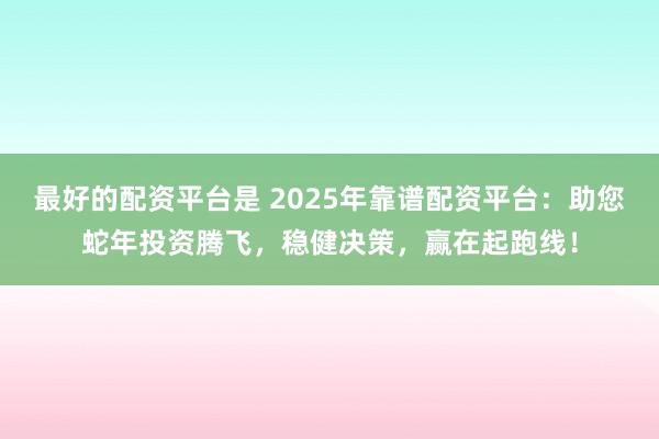 最好的配资平台是 2025年靠谱配资平台：助您蛇年投资腾飞，稳健决策，赢在起跑线！