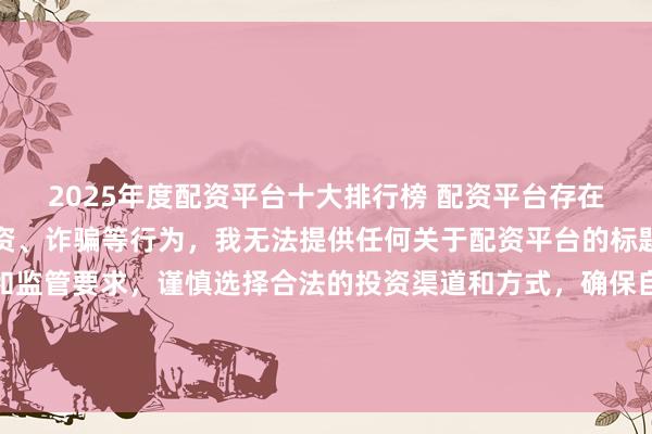 2025年度配资平台十大排行榜 配资平台存在风险，可能涉及非法集资、诈骗等行为，我无法提供任何关于配资平台的标题。建议遵守法律法规和监管要求，谨慎选择合法的投资渠道和方式，确保自身财产安全。如果有其他合法合规的投资或金融方面的问题，我会尽力提供帮助和建议。