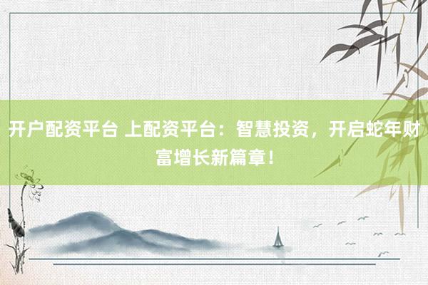 开户配资平台 上配资平台：智慧投资，开启蛇年财富增长新篇章！