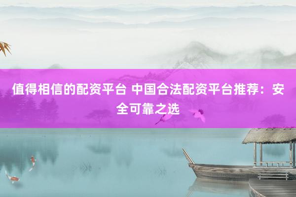 值得相信的配资平台 中国合法配资平台推荐：安全可靠之选
