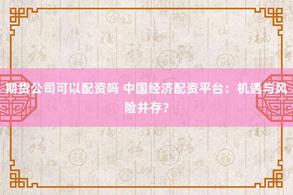 期货公司可以配资吗 中国经济配资平台：机遇与风险并存？
