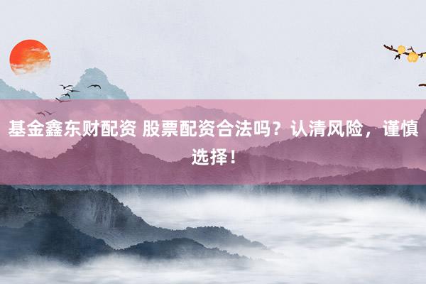 基金鑫东财配资 股票配资合法吗？认清风险，谨慎选择！