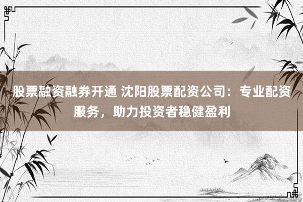 股票融资融券开通 沈阳股票配资公司：专业配资服务，助力投资者稳健盈利