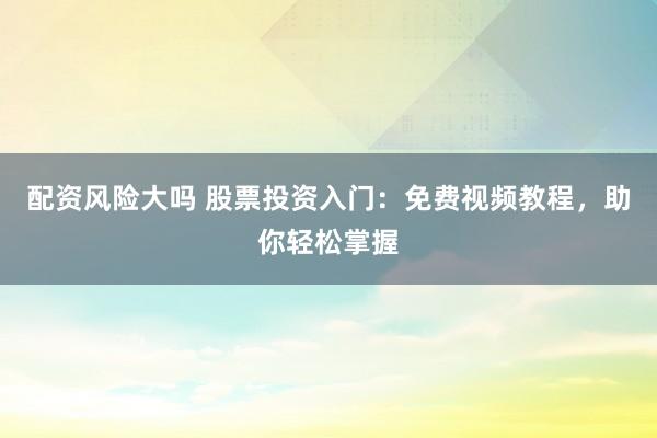 配资风险大吗 股票投资入门：免费视频教程，助你轻松掌握