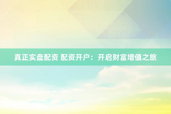 真正实盘配资 配资开户：开启财富增值之旅