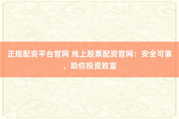 正规配资平台官网 线上股票配资官网：安全可靠，助你投资致富