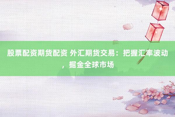 股票配资期货配资 外汇期货交易：把握汇率波动，掘金全球市场