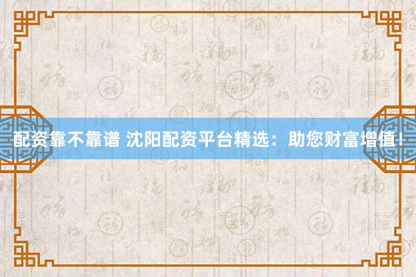 配资靠不靠谱 沈阳配资平台精选：助您财富增值！