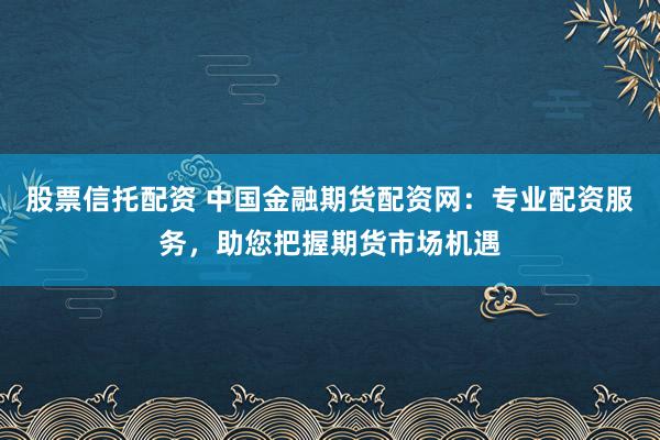 股票信托配资 中国金融期货配资网：专业配资服务，助您把握期货市场机遇