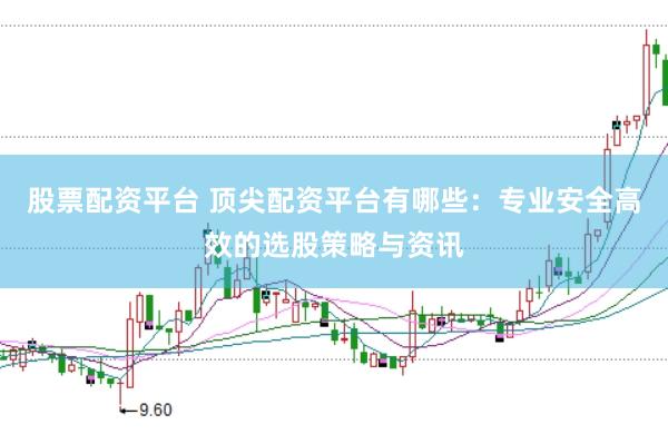 股票配资平台 顶尖配资平台有哪些：专业安全高效的选股策略与资讯
