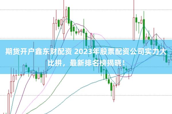 期货开户鑫东财配资 2023年股票配资公司实力大比拼，最新排名榜揭晓！