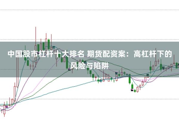 中国股市杠杆十大排名 期货配资案：高杠杆下的风险与陷阱