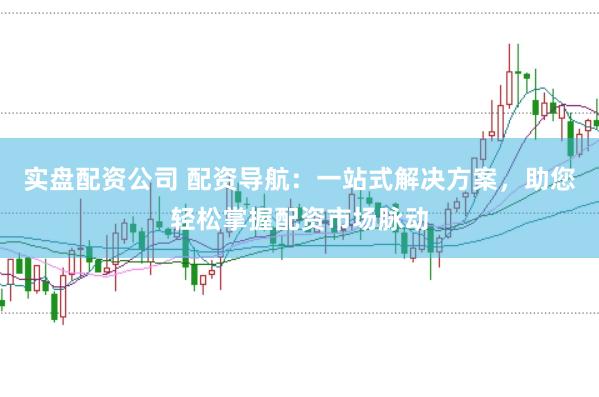 实盘配资公司 配资导航：一站式解决方案，助您轻松掌握配资市场脉动