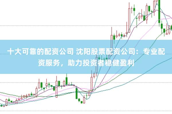 十大可靠的配资公司 沈阳股票配资公司：专业配资服务，助力投资者稳健盈利