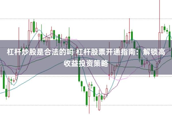 杠杆炒股是合法的吗 杠杆股票开通指南：解锁高收益投资策略