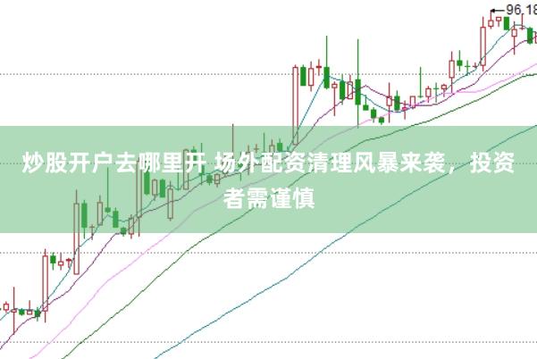 炒股开户去哪里开 场外配资清理风暴来袭，投资者需谨慎