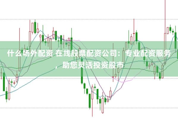 什么场外配资 在线股票配资公司：专业配资服务，助您灵活投资股市