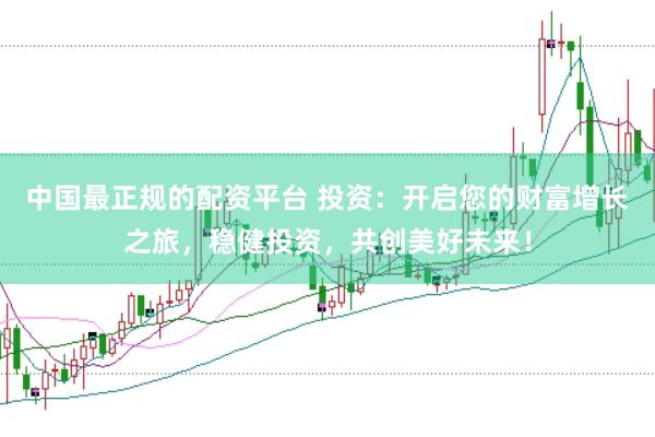 中国最正规的配资平台 投资：开启您的财富增长之旅，稳健投资，共创美好未来！