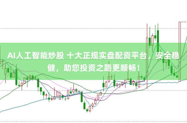 AI人工智能炒股 十大正规实盘配资平台，安全稳健，助您投资之路更顺畅！