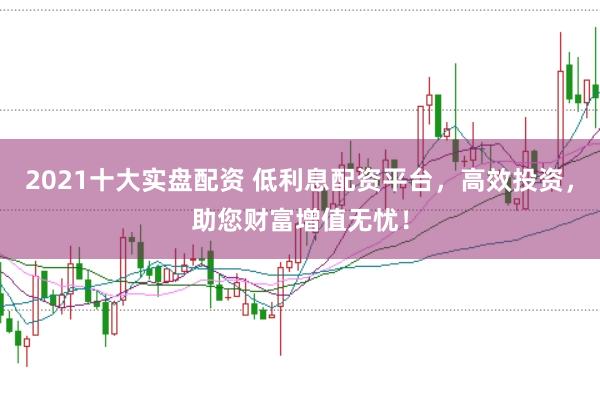 2021十大实盘配资 低利息配资平台，高效投资，助您财富增值无忧！