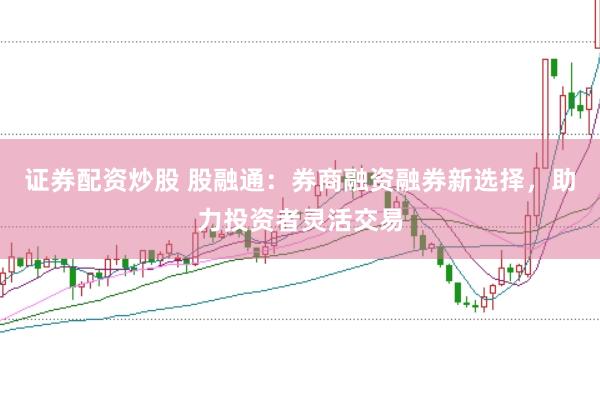证券配资炒股 股融通：券商融资融券新选择，助力投资者灵活交易
