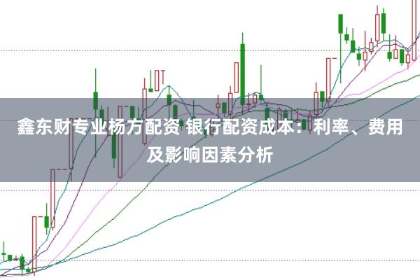 鑫东财专业杨方配资 银行配资成本：利率、费用及影响因素分析