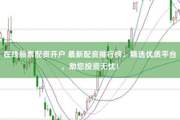在线股票配资开户 最新配资排行榜：精选优质平台，助您投资无忧！