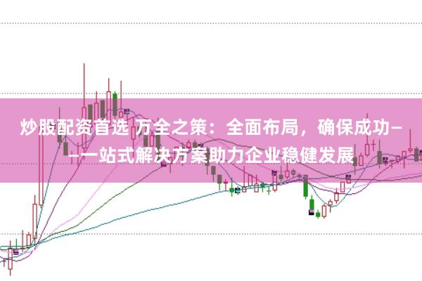 炒股配资首选 万全之策：全面布局，确保成功——一站式解决方案助力企业稳健发展