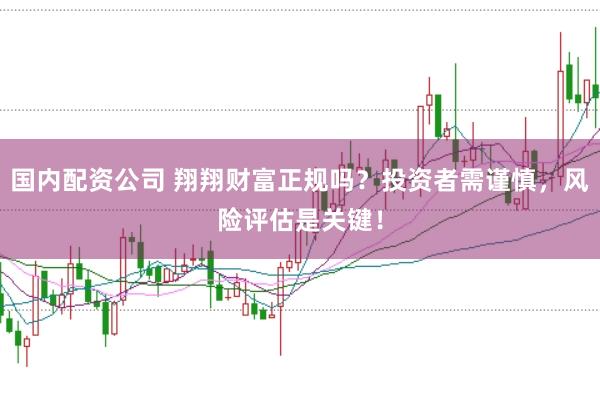 国内配资公司 翔翔财富正规吗？投资者需谨慎，风险评估是关键！