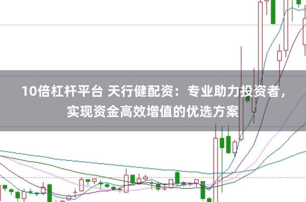 10倍杠杆平台 天行健配资：专业助力投资者，实现资金高效增值的优选方案