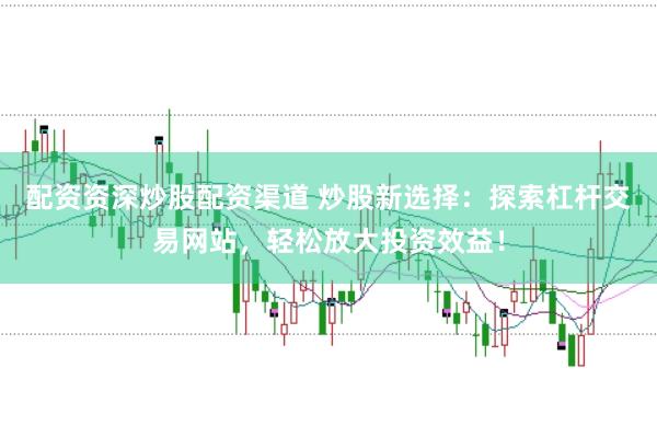 配资资深炒股配资渠道 炒股新选择：探索杠杆交易网站，轻松放大投资效益！