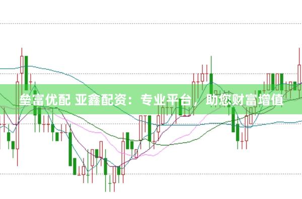 垒富优配 亚鑫配资：专业平台，助您财富增值