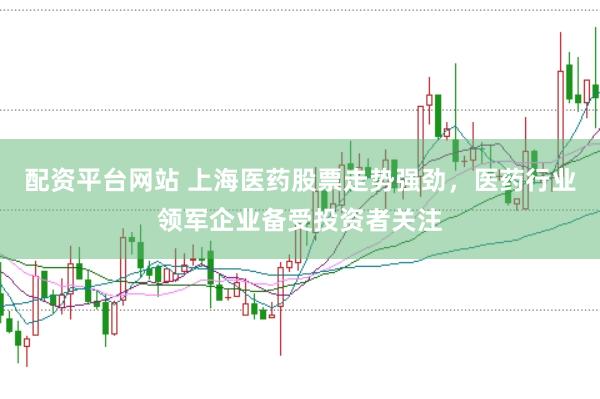 配资平台网站 上海医药股票走势强劲，医药行业领军企业备受投资者关注