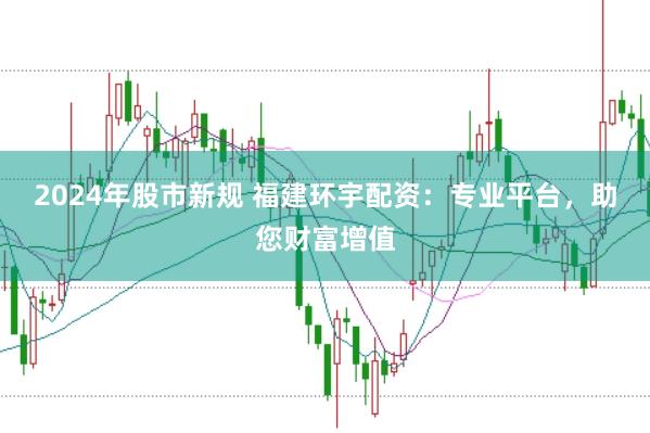 2024年股市新规 福建环宇配资：专业平台，助您财富增值