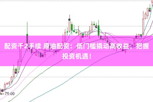 配资千2手续 原油配资：低门槛撬动高收益，把握投资机遇！