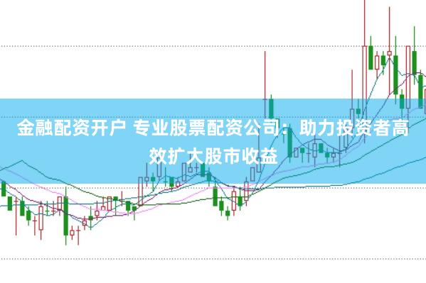 金融配资开户 专业股票配资公司:助力投资者高效扩大股市收益