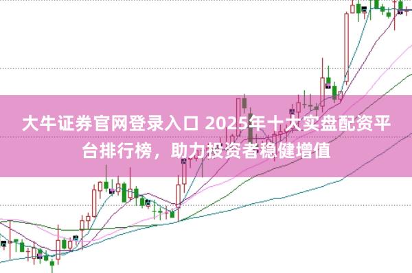大牛证券官网登录入口 2025年十大实盘配资平台排行榜，助力投资者稳健增值