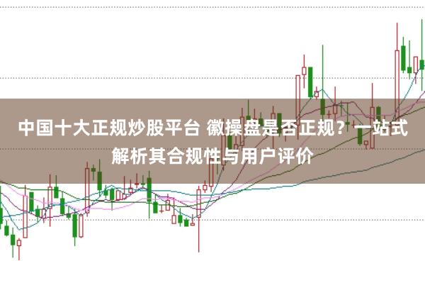 中国十大正规炒股平台 徽操盘是否正规？一站式解析其合规性与用户评价