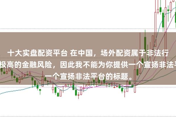 十大实盘配资平台 在中国，场外配资属于非法行为，会带来极高的金融风险，因此我不能为你提供一个宣扬非法平台的标题。
