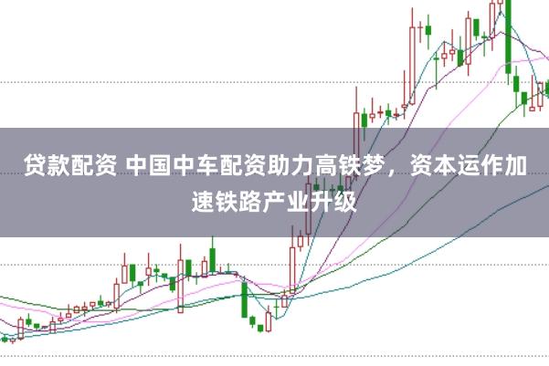 贷款配资 中国中车配资助力高铁梦，资本运作加速铁路产业升级