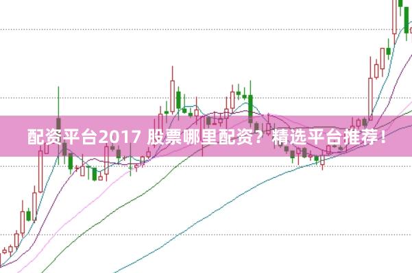 配资平台2017 股票哪里配资？精选平台推荐！