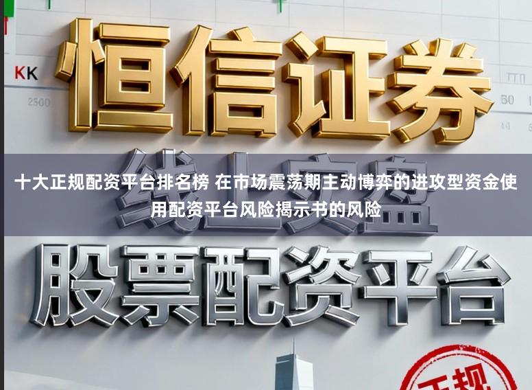 十大正规配资平台排名榜 在市场震荡期主动博弈的进攻型资金使用配资平台风险揭示书的风险