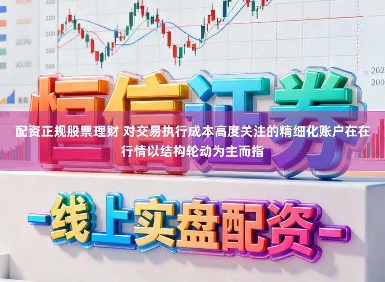 配资正规股票理财 对交易执行成本高度关注的精细化账户在在行情以结构轮动为主而指