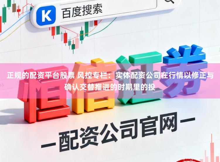 正规的配资平台股票 风控专栏：实体配资公司在行情以修正与确认交替推进的时期里的投