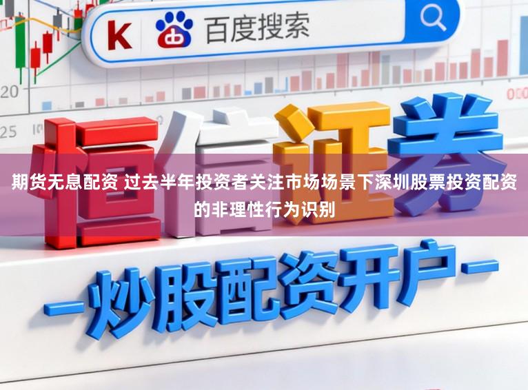 期货无息配资 过去半年投资者关注市场场景下深圳股票投资配资的非理性行为识别