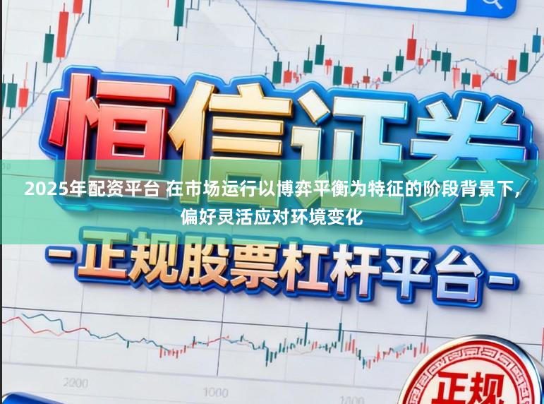2025年配资平台 在市场运行以博弈平衡为特征的阶段背景下,偏好灵活应对环境变化