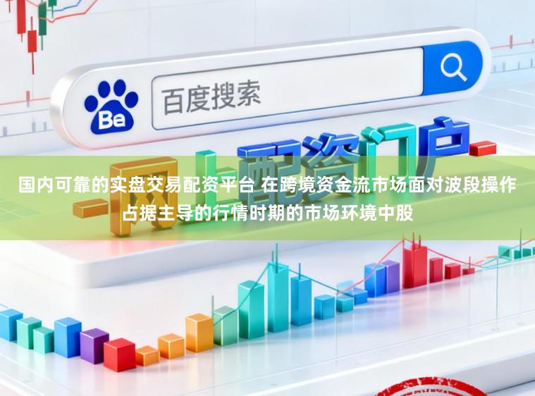 国内可靠的实盘交易配资平台 在跨境资金流市场面对波段操作占据主导的行情时期的市场环境中股