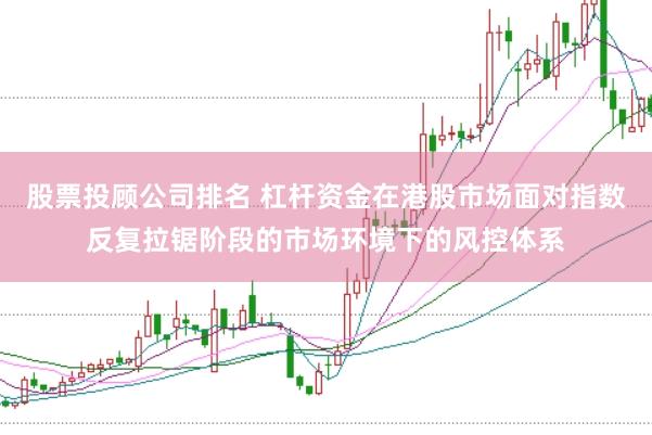 股票投顾公司排名 杠杆资金在港股市场面对指数反复拉锯阶段的市场环境下的风控体系